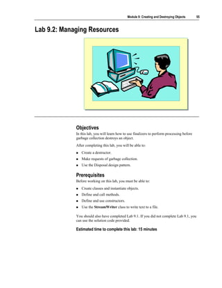 Module 9: Creating and Destroying Objects      55



Lab 9.2: Managing Resources




             Objectives
             In this lab, you will learn how to use finalizers to perform processing before
             garbage collection destroys an object.
             After completing this lab, you will be able to:
                Create a destructor.
                Make requests of garbage collection.
                Use the Disposal design pattern.

             Prerequisites
             Before working on this lab, you must be able to:
                Create classes and instantiate objects.
                Define and call methods.
                Define and use constructors.
                Use the StreamWriter class to write text to a file.

             You should also have completed Lab 9.1. If you did not complete Lab 9.1, you
             can use the solution code provided.

             Estimated time to complete this lab: 15 minutes
 