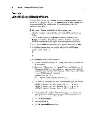56   Module 9: Creating and Destroying Objects



Exercise 1
Using the Disposal Design Pattern
                        In this exercise, you will add a Dispose method to the BankAccount class to
                        persist data in Transaction.dat file. The Dispose method in BankAccount will
                        iterate through all of the transactions in its transaction queue, save the
                        transaction log in a file.

                            To create a Dispose method for the BankAccount class
                        1. Open the Finalizers.sln project in the Lab FilesLab09StarterFinalizers
                           folder.
                        2. Add the sealed modifier to the BankAccount class and inherit from
                           IDisposable interface. A sealed class cannot be inherited. The sealed
                           modifier is added to keep the dispose method’s implementation simple.
                        3. Add a private bool instance variable called disposed. Initialize it to false.
                        4. In the BankAccount class, add a public void method called Dispose:
                            public void Dispose( )
                            {

                            }

                        5. In the Dispose method, add statements to:
                            a. Examine the value of disposed. If it is true, return from the method and
                               do nothing else.
                            b. If disposed is false, create a new StreamWriter variable that opens the
                               Transactions.dat file in the current directory in append mode (that is, it
                               writes data to the end of the file if it already exists). You can achieve this
                               by using the File.AppendText method.
                                StreamWriter swFile =
                                 File.AppendText("Transactions.Dat");

                            c. Use the WriteLine method and write account number, type, and balance.
                                swFile.WriteLine("Account number is {0}", accNo);
                                swFile.WriteLine("Account balance is {0}", accBal);
                                swFile.WriteLine("Account type is {0}", accType);

                            d. Iterate through all of the BankTransaction objects in tranQueue and
                               using WriteLine write the amount and time of the transaction. Use a
                               foreach statement, as you did in Lab 9.1.
                            e. Close the StreamWriter.
                            f. Set disposed to true.
                            g. Call GC.SuppressFinalize method.
 