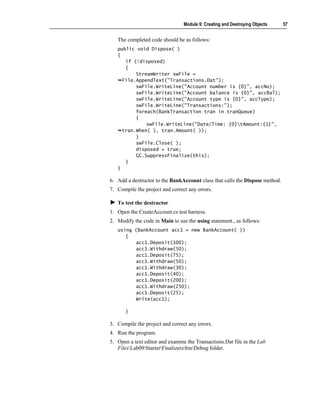 Module 9: Creating and Destroying Objects    57


   The completed code should be as follows:
   public void Dispose( )
   {
      if (!disposed)
      {
          StreamWriter swFile =
     File.AppendText("Transactions.Dat");
          swFile.WriteLine("Account number is {0}", accNo);
          swFile.WriteLine("Account balance is {0}", accBal);
          swFile.WriteLine("Account type is {0}", accType);
          swFile.WriteLine("Transactions:");
          foreach(BankTransaction tran in tranQueue)
          {
              swFile.WriteLine("Date/Time: {0}tAmount:{1}",
     tran.When( ), tran.Amount( ));
          }
          swFile.Close( );
          disposed = true;
          GC.SuppressFinalize(this);
      }
   }

6. Add a destructor to the BankAccount class that calls the Dispose method.
7. Compile the project and correct any errors.

   To test the destructor
1. Open the CreateAccount.cs test harness.
2. Modify the code in Main to use the using statement., as follows:
   using (BankAccount acc1 = new BankAccount( ))
      {
         acc1.Deposit(100);
         acc1.Withdraw(50);
         acc1.Deposit(75);
         acc1.Withdraw(50);
         acc1.Withdraw(30);
         acc1.Deposit(40);
         acc1.Deposit(200);
         acc1.Withdraw(250);
         acc1.Deposit(25);
         Write(acc1);

       }

3. Compile the project and correct any errors.
4. Run the program.
5. Open a text editor and examine the Transactions.Dat file in the Lab
   FilesLab09StarterFinalizersbinDebug folder.
 