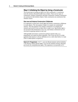 4   Module 9: Creating and Destroying Objects


                        Step 2: Initializing the Object by Using a Constructor
                        The second step in creating an object is to call a constructor. A constructor
                        turns the memory allocated by new into an object. There are two types of
                        constructors: instance constructors and static constructors. Instance constructors
                        are constructors that initialize objects. Static constructors are constructors that
                        initialize classes.

                        How new and Instance Constructors Collaborate
                        It is important to realize how closely new and instance constructors collaborate
                        to create objects. The only purpose of new is to acquire raw uninitialized
                        memory. The only purpose of an instance constructor is to initialize the
                        memory and convert it into an object that is ready to use. Specifically, new is
                        not involved with initialization in any way, and instance constructors are not
                        involved in acquiring memory in any way.
                        Although new and instance constructors perform separate tasks, as a
                        programmer you cannot use them separately. This is one way for C# to help
                        guarantee that memory is always definitely set to a valid value before it is read.
                        (This is called definite assignment.)

                        Note to C++ Programmers In C++, you can allocate memory and not initialize
                        it (by directly calling operator new). You can also initialize memory allocated
                        previously (by using placement new). This separation is not possible in C#.
 