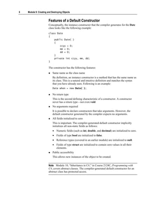 6   Module 9: Creating and Destroying Objects


                        Features of a Default Constructor
                        Conceptually, the instance constructor that the compiler generates for the Date
                        class looks like the following example:
                        class Date
                        {
                            public Date( )
                            {
                                ccyy = 0;
                                mm = 0;
                                dd = 0;
                            }
                            private int ccyy, mm, dd;
                        }

                        The constructor has the following features:
                            Same name as the class name
                            By definition, an instance constructor is a method that has the same name as
                            its class. This is a natural and intuitive definition and matches the syntax
                            that you have already seen. Following is an example:
                            Date when = new Date( );

                            No return type
                            This is the second defining characteristic of a constructor. A constructor
                            never has a return type—not even void.
                            No arguments required
                            It is possible to declare constructors that take arguments. However, the
                            default constructor generated by the compiler expects no arguments.
                            All fields initialized to zero
                            This is important. The compiler-generated default constructor implicitly
                            initializes all non-static fields as follows:
                            • Numeric fields (such as int, double, and decimal) are initialized to zero.
                            • Fields of type bool are initialized to false.
                            • Reference types (covered in an earlier module) are initialized to null.
                            • Fields of type struct are initialized to contain zero values in all their
                              elements.
                            Public accessibility
                            This allows new instances of the object to be created.


                        Note Module 10, “Inheritance in C#,” in Course 2124C, Programming with
                        C#, covers abstract classes. The compiler-generated default constructor for an
                        abstract class has protected access.
 