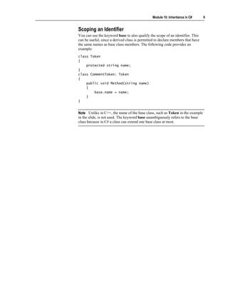 Module 10: Inheritance in C#      9


Scoping an Identifier
You can use the keyword base to also qualify the scope of an identifier. This
can be useful, since a derived class is permitted to declare members that have
the same names as base class members. The following code provides an
example:
class Token
{
    protected string name;
}
class CommentToken: Token
{
    public void Method(string name)
    {
        base.name = name;
    }
}


Note Unlike in C++, the name of the base class, such as Token in the example
in the slide, is not used. The keyword base unambiguously refers to the base
class because in C# a class can extend one base class at most.
 