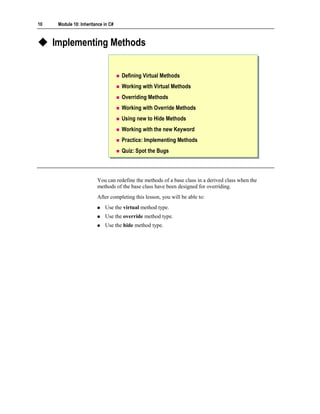 10    Module 10: Inheritance in C#



     Implementing Methods


                                     Defining Virtual Methods
                                     Working with Virtual Methods
                                     Overriding Methods
                                     Working with Override Methods
                                     Using new to Hide Methods
                                     Working with the new Keyword
                                     Practice: Implementing Methods
                                     Quiz: Spot the Bugs



                         You can redefine the methods of a base class in a derived class when the
                         methods of the base class have been designed for overriding.
                         After completing this lesson, you will be able to:
                             Use the virtual method type.
                             Use the override method type.
                             Use the hide method type.
 