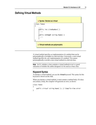 Module 10: Inheritance in C#     11



Defining Virtual Methods

                          Syntax: Declare as virtual
                  class Token
                   class Token
                  {{
                      ...
                       ...
                      public int LineNumber( )
                       public int LineNumber( )
                      { ...
                       { ...
                      }}
                      public virtual string Name( )
                       public virtual string Name( )
                      { ...
                       { ...
                      }}
                  }}

                          Virtual methods are polymorphic




                A virtual method specifies an implementation of a method that can be
                polymorphically overridden in a derived class. Conversely, a non-virtual
                method specifies the only implementation of a method. You cannot
                polymorphically override a non-virtual method in a derived class.

                Note In C#, whether a class contains a virtual method or not is a good
                indication of whether the author designed it to be used as a base class.


                Keyword Syntax
                To declare a virtual method, you use the virtual keyword. The syntax for this
                keyword is shown on the slide.
                When you declare a virtual method, it must contain a method body. If it does
                not contain a body, the compiler will generate an error, as shown:
                class Token
                {
                    public virtual string Name( ); // Compile-time error
                }
 