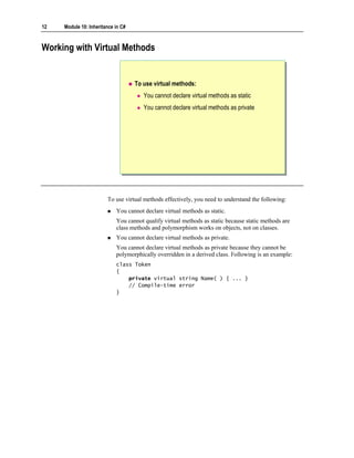 12   Module 10: Inheritance in C#



Working with Virtual Methods


                                    To use virtual methods:
                                       You cannot declare virtual methods as static
                                       You cannot declare virtual methods as private




                        To use virtual methods effectively, you need to understand the following:
                            You cannot declare virtual methods as static.
                            You cannot qualify virtual methods as static because static methods are
                            class methods and polymorphism works on objects, not on classes.
                            You cannot declare virtual methods as private.
                            You cannot declare virtual methods as private because they cannot be
                            polymorphically overridden in a derived class. Following is an example:
                            class Token
                            {
                                private virtual string Name( ) { ... }
                                // Compile-time error
                            }
 