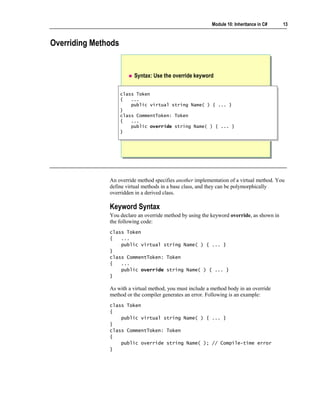 Module 10: Inheritance in C#   13



Overriding Methods


                          Syntax: Use the override keyword


                     class Token
                      class Token
                     {{ ...
                          ...
                         public virtual string Name( ) { ... }
                          public virtual string Name( ) { ... }
                     }}
                     class CommentToken: Token
                      class CommentToken: Token
                     {{ ...
                          ...
                         public override string Name( ) { ... }
                          public override string Name( ) { ... }
                     }}




               An override method specifies another implementation of a virtual method. You
               define virtual methods in a base class, and they can be polymorphically
               overridden in a derived class.

               Keyword Syntax
               You declare an override method by using the keyword override, as shown in
               the following code:
               class Token
               {   ...
                   public virtual string Name( ) { ... }
               }
               class CommentToken: Token
               {   ...
                   public override string Name( ) { ... }
               }

               As with a virtual method, you must include a method body in an override
               method or the compiler generates an error. Following is an example:
               class Token
               {
                   public virtual string Name( ) { ... }
               }
               class CommentToken: Token
               {
                   public override string Name( ); // Compile-time error
               }
 