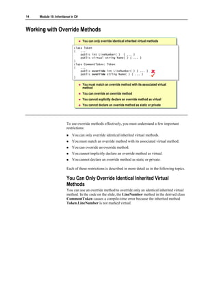 14   Module 10: Inheritance in C#



Working with Override Methods
                                    You can only override identical inherited virtual methods
                              class Token
                               class Token
                              {{ ...
                                   ...
                                  public int LineNumber( ) { ... }
                                   public int LineNumber( ) { ... }
                                  public virtual string Name( ) { ... }
                                   public virtual string Name( ) { ... }
                              }}
                              class CommentToken: Token
                               class CommentToken: Token
                              {{ ...
                                   ...
                                  public override int LineNumber( ) { ... }
                                   public override int LineNumber( ) { ... }
                                  public override string Name( ) { ... }
                                   public override string Name( ) { ... }
                              }}

                                    You must match an override method with its associated virtual
                                    method
                                    You can override an override method
                                    You cannot explicitly declare an override method as virtual
                                    You cannot declare an override method as static or private




                        To use override methods effectively, you must understand a few important
                        restrictions:
                            You can only override identical inherited virtual methods.
                            You must match an override method with its associated virtual method.
                            You can override an override method.
                            You cannot implicitly declare an override method as virtual.
                            You cannot declare an override method as static or private.

                        Each of these restrictions is described in more detail as in the following topics.

                        You Can Only Override Identical Inherited Virtual
                        Methods
                        You can use an override method to override only an identical inherited virtual
                        method. In the code on the slide, the LineNumber method in the derived class
                        CommentToken causes a compile-time error because the inherited method
                        Token.LineNumber is not marked virtual.
 