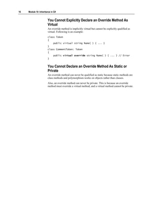 16   Module 10: Inheritance in C#


                        You Cannot Explicitly Declare an Override Method As
                        Virtual
                        An override method is implicitly virtual but cannot be explicitly qualified as
                        virtual. Following is an example:
                        class Token
                        {
                            public virtual string Name( ) { ... }
                        }
                        class CommentToken: Token
                        {
                            public virtual override string Name( ) { ... } // Error
                        }


                        You Cannot Declare an Override Method As Static or
                        Private
                        An override method can never be qualified as static because static methods are
                        class methods and polymorphism works on objects rather than classes.
                        Also, an override method can never be private. This is because an override
                        method must override a virtual method, and a virtual method cannot be private.
 