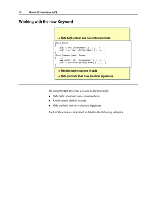 18   Module 10: Inheritance in C#



Working with the new Keyword


                                    Hide both virtual and non-virtual methods
                              class Token
                               class Token
                              {{ ...
                                   ...
                                  public int LineNumber( ) { ... }
                                   public int LineNumber( ) { ... }
                                  public virtual string Name( ) { ... }
                                   public virtual string Name( ) { ... }
                              }}
                              class CommentToken: Token
                               class CommentToken: Token
                              {{ ...
                                   ...
                                  new public int LineNumber( ) { ... }
                                   new public int LineNumber( ) { ... }
                                  public override string Name( ) { ... }
                                   public override string Name( ) { ... }
                              }}

                                    Resolve name clashes in code
                                    Hide methods that have identical signatures



                        By using the new keyword, you can do the following:
                            Hide both virtual and non-virtual methods.
                            Resolve name clashes in code.
                            Hide methods that have identical signatures.

                        Each of these tasks is described in detail in the following subtopics.
 