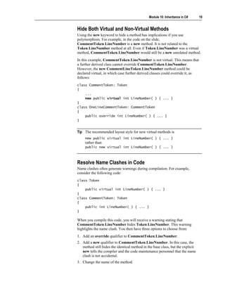 Module 10: Inheritance in C#      19


Hide Both Virtual and Non-Virtual Methods
Using the new keyword to hide a method has implications if you use
polymorphism. For example, in the code on the slide,
CommentToken.LineNumber is a new method. It is not related to the
Token.LineNumber method at all. Even if Token.LineNumber was a virtual
method, CommentToken.LineNumber would still be a new unrelated method.
In this example, CommentToken.LineNumber is not virtual. This means that
a further derived class cannot override CommentToken.LineNumber.
However, the new CommentLineToken.LineNumber method could be
declared virtual, in which case further derived classes could override it, as
follows:
class CommentToken: Token
{
    ...
    new public virtual int LineNumber( ) { ... }
}
class OneLineCommentToken: CommentToken
{
    public override int LineNumber( ) { ... }
}


Tip The recommended layout style for new virtual methods is
     new public virtual int LineNumber( ) { ... }
     rather than
     public new virtual int LineNumber( ) { ... }



Resolve Name Clashes in Code
Name clashes often generate warnings during compilation. For example,
consider the following code:
class Token
{
    public virtual int LineNumber( ) { ... }
}
class CommentToken: Token
{
    public int LineNumber( ) { ... }
}

When you compile this code, you will receive a warning stating that
CommentToken.LineNumber hides Token.LineNumber. This warning
highlights the name clash. You then have three options to choose from:
1. Add an override qualifier to CommentToken.LineNumber.
2. Add a new qualifier to CommentToken.LineNumber. In this case, the
   method still hides the identical method in the base class, but the explicit
   new tells the compiler and the code maintenance personnel that the name
   clash is not accidental.
3. Change the name of the method.
 