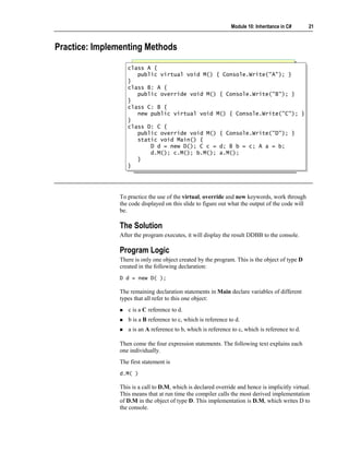 Module 10: Inheritance in C#      21



Practice: Implementing Methods

                  class A {
                   class A {
                     public virtual void M() { Console.Write("A"); }
                      public virtual void M() { Console.Write("A"); }
                  }}
                  class B: A {
                   class B: A {
                     public override void M() { Console.Write("B"); }
                      public override void M() { Console.Write("B"); }
                  }}
                  class C: B {
                   class C: B {
                     new public virtual void M() { Console.Write("C"); }
                      new public virtual void M() { Console.Write("C"); }
                  }}
                  class D: C {
                   class D: C {
                     public override void M() { Console.Write("D"); }
                      public override void M() { Console.Write("D"); }
                     static void Main() {
                      static void Main() {
                          D d = new D(); C c = d; B b = c; A a = b;
                           D d = new D(); C c = d; B b = c; A a = b;
                          d.M(); c.M(); b.M(); a.M();
                           d.M(); c.M(); b.M(); a.M();
                     }}
                  }}




               To practice the use of the virtual, override and new keywords, work through
               the code displayed on this slide to figure out what the output of the code will
               be.

               The Solution
               After the program executes, it will display the result DDBB to the console.

               Program Logic
               There is only one object created by the program. This is the object of type D
               created in the following declaration:
               D d = new D( );

               The remaining declaration statements in Main declare variables of different
               types that all refer to this one object:
                  c is a C reference to d.
                  b is a B reference to c, which is reference to d.
                  a is an A reference to b, which is reference to c, which is reference to d.

               Then come the four expression statements. The following text explains each
               one individually.
               The first statement is
               d.M( )

               This is a call to D.M, which is declared override and hence is implicitly virtual.
               This means that at run time the compiler calls the most derived implementation
               of D.M in the object of type D. This implementation is D.M, which writes D to
               the console.
 