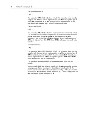 22   Module 10: Inheritance in C#


                        The second statement is
                        c.M( )

                        This is a call to C.M, which is declared virtual. This means that at run time the
                        compiler calls the most derived implementation of C.M in the object of type D.
                        Since D.M overrides C.M, D.M is the most derived implementation, in this
                        case. Hence D.M is called, and it writes D to the console again.
                        The third statement is
                        b.M( )

                        This is a call to B.M, which is declared override and hence is implicitly virtual.
                        This means that at run time the compiler calls the most derived implementation
                        of B.M in the object of type D. Since C.M does not override B.M but
                        introduces a new method that hides C.M, the most derived implementation of
                        B.M in the object of type D is B.M. Hence B.M is called, and it writes B to the
                        console.
                        The last statement is
                        a.M( )

                        This is a call to A.M, which is declared virtual. This means that at run time the
                        compiler calls the most derived implementation of A.M in the object of type D.
                        B.M overrides A.M, but as before C.M does not override B.M. Hence the most
                        derived implementation of A.M in the object of type D is B.M. Hence B.M is
                        called, which writes B to the console again.
                        This is how the program generates the output DDBB and writes it to the
                        console.
                        In this example, the C and D classes contain two virtual methods that have the
                        same signature: the one introduced by A and the one introduced by C. The
                        method introduced by C hides the method introduced by A. Thus, the override
                        declaration in D overrides the method introduced by C, and it is not possible for
                        D to override the method introduced by A.
 