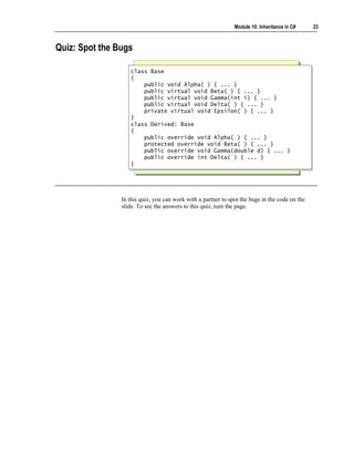 Module 10: Inheritance in C#     23



Quiz: Spot the Bugs

                   class Base
                    class Base
                   {{
                       public void Alpha( ) { ... }
                        public void Alpha( ) { ... }
                       public virtual void Beta( ) { ... }
                        public virtual void Beta( ) { ... }
                       public virtual void Gamma(int i) { ... }
                        public virtual void Gamma(int i) { ... }
                       public virtual void Delta( ) { ... }
                        public virtual void Delta( ) { ... }
                       private virtual void Epsilon( ) { ... }
                        private virtual void Epsilon( ) { ... }
                   }}
                   class Derived: Base
                    class Derived: Base
                   {{
                       public override void Alpha( ) { ... }
                        public override void Alpha( ) { ... }
                       protected override void Beta( ) { ... }
                        protected override void Beta( ) { ... }
                       public override void Gamma(double d) { ... }
                        public override void Gamma(double d) { ... }
                       public override int Delta( ) { ... }
                        public override int Delta( ) { ... }
                   }}




                In this quiz, you can work with a partner to spot the bugs in the code on the
                slide. To see the answers to this quiz, turn the page.
 