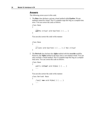 24   Module 10: Inheritance in C#


                        Answers
                        The following errors occur in this code:
                        1. The Base class declares a private virtual method called Epsilon. Private
                           methods cannot be virtual. The C# compiler traps this bug as a compile-time
                           error. You can correct the code as follows:
                            class Base
                            {
                                ...
                                public virtual void Epsilon( ) { ... }
                            }

                            You can also correct the code in this manner:


                            class Base
                            {
                                ...
                                private void Epsilon( ) { ... } // Not virtual
                            }

                        2. The Derived class declares the Alpha method with the override modifier.
                           However, the Alpha method in the base class is not marked virtual. You can
                           only override a virtual method. The C# compiler traps this bug as a compile-
                           time error. You can correct the code as follows:
                            class Base
                            {
                                public virtual void Alpha( ) { ... }
                                ...
                            }

                            You can also correct the code in this manner:
                            class Derived: Base
                            {
                                /*any*/ new void Alpha( ) { ... }
                                ...
                            }
 