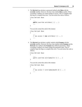 Module 10: Inheritance in C#    25


3. The Derived class declares a protected method called Beta with the
   override modifier. However, the base class method Beta is public. When
   overriding a method, you cannot change its access. The C# compiler traps
   this bug as a compile-time error. You can correct the code as follows:
   class Derived: Base
   {
       ...
       public override void Beta( ) { ... }
       ...
   }

   You can also correct the code in this manner:
   class Derived: Base
   {
       ...
       /* any access */ new void Beta( ) { ... }
       ...
   }

4. The Derived class declares a public method called Gamma with the
   override modifier. However, the base class method called Gamma and the
   Derived class method called Gamma take different parameters. When
   overriding a method, you cannot change the parameter types. The C#
   compiler traps this bug as a compile-time error. You can correct the code as
   follows:
   class Derived: Base
   {
       ...
       public override void Gamma(int i) { ... }
   }

   You can also correct the code in this manner:
   class Derived: Base
   {
       ...
       /* any access */ void Gamma(double d) { ... }
       ...
   }
 