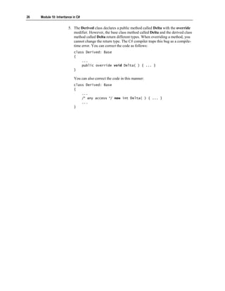 26   Module 10: Inheritance in C#


                        5. The Derived class declares a public method called Delta with the override
                           modifier. However, the base class method called Delta and the derived class
                           method called Delta return different types. When overriding a method, you
                           cannot change the return type. The C# compiler traps this bug as a compile-
                           time error. You can correct the code as follows:
                            class Derived: Base
                            {
                                ...
                                public override void Delta( ) { ... }
                            }

                            You can also correct the code in this manner:
                            class Derived: Base
                            {
                                ...
                                /* any access */ new int Delta( ) { ... }
                                ...
                            }
 