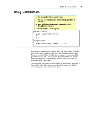 Module 10: Inheritance in C#      27



Using Sealed Classes
                       You cannot derive from a sealed class
                       You can use sealed classes for optimizing operations at
                       run time
                       Many .NET Framework classes are sealed: String,
                       StringBuilder, and so on
                       Syntax: Use the sealed keyword
               namespace System
                namespace System
               {{
                    public sealed class String
                    public sealed class String
                    {
                    {
                        ...
                         ...
                    }
                    }
               }}
               namespace Mine
                namespace Mine
               {{
                    class FancyString: String { ... }
                    class FancyString: String { ... }
               }}



             Creating a flexible inheritance hierarchy is not easy. Most classes are stand-
             alone classes and are not designed to have other classes derived from them.
             However, in terms of the syntax, deriving from a class is very easy and the
             procedure involves only a few keystrokes. This ease of derivation creates a
             dangerous opportunity for programmers to derive from a class that is not
             designed to act as a base class.
             To alleviate this problem and to better express the programmers’ intentions to
             the compiler and to fellow programmers, C# allows a class to be declared
             sealed. You cannot derive from a sealed class.
 