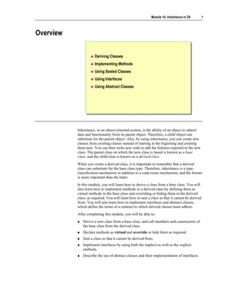 Module 10: Inheritance in C#         1



Overview


                      Deriving Classes
                      Implementing Methods
                      Using Sealed Classes
                      Using Interfaces
                      Using Abstract Classes




           Inheritance, in an object-oriented system, is the ability of an object to inherit
           data and functionality from its parent object. Therefore, a child object can
           substitute for the parent object. Also, by using inheritance, you can create new
           classes from existing classes instead of starting at the beginning and creating
           them new. You can then write new code to add the features required in the new
           class. The parent class on which the new class is based is known as a base
           class, and the child class is known as a derived class.
           When you create a derived class, it is important to remember that a derived
           class can substitute for the base class type. Therefore, inheritance is a type-
           classification mechanism in addition to a code-reuse mechanism, and the former
           is more important than the latter.
           In this module, you will learn how to derive a class from a base class. You will
           also learn how to implement methods in a derived class by defining them as
           virtual methods in the base class and overriding or hiding them in the derived
           class, as required. You will learn how to seal a class so that it cannot be derived
           from. You will also learn how to implement interfaces and abstract classes,
           which define the terms of a contract to which derived classes must adhere.
           After completing this module, you will be able to:
              Derive a new class from a base class, and call members and constructors of
              the base class from the derived class.
              Declare methods as virtual and override or hide them as required.
              Seal a class so that it cannot be derived from.
              Implement interfaces by using both the implicit as well as the explicit
              methods.
              Describe the use of abstract classes and their implementation of interfaces.
 