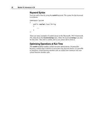 28   Module 10: Inheritance in C#


                        Keyword Syntax
                        You can seal a class by using the sealed keyword. The syntax for this keyword
                        is as shown:
                        namespace System
                        {
                            public sealed class String
                            {
                                ...
                            }
                        }

                        There are many examples of sealed classes in the Microsoft® .NET Framework.
                        The slide shows the System.String class, where the keyword string is an alias
                        for this class. This class is sealed, and so you cannot derive from it.

                        Optimizing Operations at Run Time
                        The sealed modifier enables certain run-time optimizations. In particular,
                        because a sealed class is known to never have any derived classes, it is possible
                        to transform virtual function member calls on sealed class instances into non-
                        virtual function member calls.
 