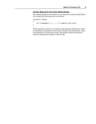 Module 10: Inheritance in C#    31


Interface Methods Do Not Contain Method Bodies
The methods declared in an interface are not allowed to contain method bodies.
For example, the following code is not allowed:
interface IToken
{
    int LineNumber( ) { ... } // Compile-time error
}

Strictly speaking, interfaces can contain interface property declarations, which
are declarations of properties with no body, interface event declarations, which
are declarations of events with no body, and interface indexer declarations,
which are declarations of indexers with no body.
 