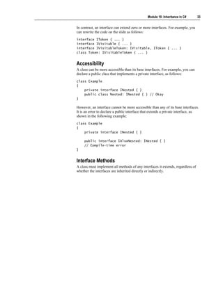 Module 10: Inheritance in C#      33


In contrast, an interface can extend zero or more interfaces. For example, you
can rewrite the code on the slide as follows:
interface IToken { ... }
interface IVisitable { ... }
interface IVisitableToken: IVisitable, IToken { ... }
class Token: IVisitableToken { ... }


Accessibility
A class can be more accessible than its base interfaces. For example, you can
declare a public class that implements a private interface, as follows:
class Example
{
    private interface INested { }
    public class Nested: INested { } // Okay
}

However, an interface cannot be more accessible than any of its base interfaces.
It is an error to declare a public interface that extends a private interface, as
shown in the following example:
class Example
{
    private interface INested { }

     public interface IAlsoNested: INested { }
     // Compile-time error
}


Interface Methods
A class must implement all methods of any interfaces it extends, regardless of
whether the interfaces are inherited directly or indirectly.
 