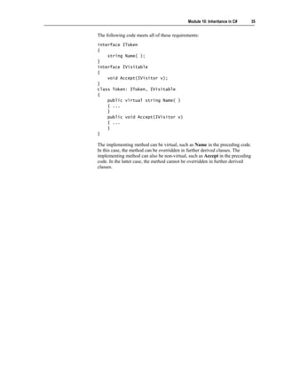 Module 10: Inheritance in C#   35


The following code meets all of these requirements:
interface IToken
{
    string Name( );
}
interface IVisitable
{
    void Accept(IVisitor v);
}
class Token: IToken, IVisitable
{
    public virtual string Name( )
    { ...
    }
    public void Accept(IVisitor v)
    { ...
    }
}

The implementing method can be virtual, such as Name in the preceding code.
In this case, the method can be overridden in further derived classes. The
implementing method can also be non-virtual, such as Accept in the preceding
code. In the latter case, the method cannot be overridden in further derived
classes.
 
