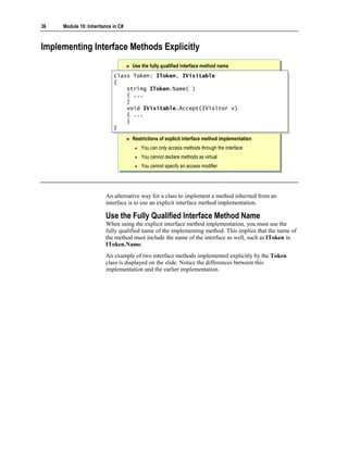 36   Module 10: Inheritance in C#



Implementing Interface Methods Explicitly
                                    Use the fully qualified interface method name
                            class Token: IToken, IVisitable
                             class Token: IToken, IVisitable
                            {{
                                string IToken.Name( )
                                 string IToken.Name( )
                                { ...
                                 { ...
                                }}
                                void IVisitable.Accept(IVisitor v)
                                 void IVisitable.Accept(IVisitor v)
                                { ...
                                 { ...
                                }}
                            }}
                                    Restrictions of explicit interface method implementation
                                        You can only access methods through the interface
                                        You cannot declare methods as virtual
                                        You cannot specify an access modifier




                        An alternative way for a class to implement a method inherited from an
                        interface is to use an explicit interface method implementation.

                        Use the Fully Qualified Interface Method Name
                        When using the explicit interface method implementation, you must use the
                        fully qualified name of the implementing method. This implies that the name of
                        the method must include the name of the interface as well, such as IToken in
                        IToken.Name.
                        An example of two interface methods implemented explicitly by the Token
                        class is displayed on the slide. Notice the differences between this
                        implementation and the earlier implementation.
 