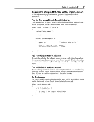 Module 10: Inheritance in C#     37


Restrictions of Explicit Interface Method Implementation
When implementing explicit interfaces, you need to be aware of certain
restrictions.

You Can Only Access Methods Through the Interface
You cannot access an explicit interface method implementation from anywhere
except through the interface. This is shown in the following example:
class Token: IToken, IVisitable
{
    string IToken.Name( )
    {
        ...
    }
    private void Example( )
    {
        Name( );                // Compile-time error

           ((IToken)this).Name( ); // Okay
     }
     ...
}


You Cannot Declare Methods As Virtual
In particular, a further derived class cannot access an explicit interface method
implementation, and, as a result, no method can override it. This implies that an
explicit interface method implementation is not virtual and cannot be declared
virtual.

You Cannot Specify an Access Modifier
When defining an explicit interface method implementation, you cannot specify
an access modifier. This is because explicit interface member implementations
have different accessibility characteristics than other methods.

No Direct Access
An explicit interface method implementation is not directly accessible to clients
and in this sense is private. This is shown in the following code:
class InOneSensePrivate
{
    void Method(Token t)
    {
        t.Name( ); // Compile-time error
    }
}
 