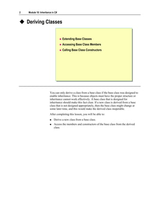 2   Module 10: Inheritance in C#



    Deriving Classes


                                   Extending Base Classes
                                   Accessing Base Class Members
                                   Calling Base Class Constructors




                        You can only derive a class from a base class if the base class was designed to
                        enable inheritance. This is because objects must have the proper structure or
                        inheritance cannot work effectively. A base class that is designed for
                        inheritance should make this fact clear. If a new class is derived from a base
                        class that is not designed appropriately, then the base class might change at
                        some later time, and this would make the derived class inoperable.
                        After completing this lesson, you will be able to:
                            Derive a new class from a base class.
                            Access the members and constructors of the base class from the derived
                            class.
 