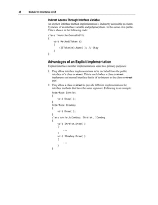 38   Module 10: Inheritance in C#


                        Indirect Access Through Interface Variable
                        An explicit interface method implementation is indirectly accessible to clients
                        by means of an interface variable and polymorphism. In this sense, it is public.
                        This is shown in the following code:
                        class InAnotherSensePublic
                        {
                            void Method(Token t)
                            {
                                ((IToken)t).Name( ); // Okay
                            }
                        }


                        Advantages of an Explicit Implementation
                        Explicit interface member implementations serve two primary purposes:
                        1. They allow interface implementations to be excluded from the public
                           interface of a class or struct. This is useful when a class or struct
                           implements an internal interface that is of no interest to the class or struct
                           user.
                        2. They allow a class or struct to provide different implementations for
                           interface methods that have the same signature. Following is an example:
                            interface IArtist
                            {
                                void Draw( );
                            }
                            interface ICowboy
                            {
                                void Draw( );
                            }
                            class ArtisticCowboy: IArtist, ICowboy
                            {
                                void IArtist.Draw( )
                                {
                                    ...
                                }
                                void ICowboy.Draw( )
                                {
                                    ...
                                }
                            }
 