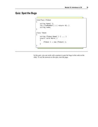Module 10: Inheritance in C#     39



Quiz: Spot the Bugs

                   interface IToken
                    interface IToken
                   {{
                       string Name( );
                        string Name( );
                       int LineNumber( ) { return 42; }
                        int LineNumber( ) { return 42; }
                       string name;
                        string name;
                   }}

                   class Token
                    class Token
                   {{
                       string IToken.Name( ) { ... }
                        string IToken.Name( ) { ... }
                       static void Main( )
                        static void Main( )
                       {{
                           IToken t = new IToken( );
                            IToken t = new IToken( );
                       }}
                   }}




                In this quiz, you can work with a partner to spot the bugs in the code on the
                slide. To see the answers to this quiz, turn the page.
 