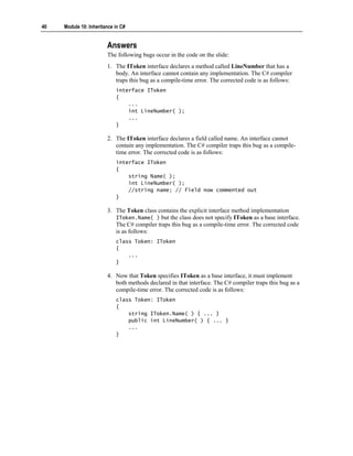 40   Module 10: Inheritance in C#


                        Answers
                        The following bugs occur in the code on the slide:
                        1. The IToken interface declares a method called LineNumber that has a
                           body. An interface cannot contain any implementation. The C# compiler
                           traps this bug as a compile-time error. The corrected code is as follows:
                            interface IToken
                            {
                                ...
                                int LineNumber( );
                                ...
                            }

                        2. The IToken interface declares a field called name. An interface cannot
                           contain any implementation. The C# compiler traps this bug as a compile-
                           time error. The corrected code is as follows:
                            interface IToken
                            {
                                string Name( );
                                int LineNumber( );
                                //string name; // Field now commented out
                            }

                        3. The Token class contains the explicit interface method implementation
                           IToken.Name( ) but the class does not specify IToken as a base interface.
                           The C# compiler traps this bug as a compile-time error. The corrected code
                           is as follows:
                            class Token: IToken
                            {
                                ...
                            }

                        4. Now that Token specifies IToken as a base interface, it must implement
                           both methods declared in that interface. The C# compiler traps this bug as a
                           compile-time error. The corrected code is as follows:
                            class Token: IToken
                            {
                                string IToken.Name( ) { ... }
                                public int LineNumber( ) { ... }
                                ...
                            }
 