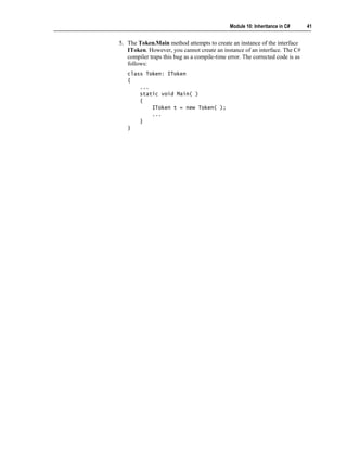 Module 10: Inheritance in C#     41


5. The Token.Main method attempts to create an instance of the interface
   IToken. However, you cannot create an instance of an interface. The C#
   compiler traps this bug as a compile-time error. The corrected code is as
   follows:
   class Token: IToken
   {
       ...
       static void Main( )
       {
           IToken t = new Token( );
           ...
       }
   }
 