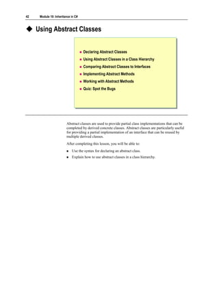 42    Module 10: Inheritance in C#



     Using Abstract Classes


                                     Declaring Abstract Classes
                                     Using Abstract Classes in a Class Hierarchy
                                     Comparing Abstract Classes to Interfaces
                                     Implementing Abstract Methods
                                     Working with Abstract Methods
                                     Quiz: Spot the Bugs




                         Abstract classes are used to provide partial class implementations that can be
                         completed by derived concrete classes. Abstract classes are particularly useful
                         for providing a partial implementation of an interface that can be reused by
                         multiple derived classes.
                         After completing this lesson, you will be able to:
                             Use the syntax for declaring an abstract class.
                             Explain how to use abstract classes in a class hierarchy.
 
