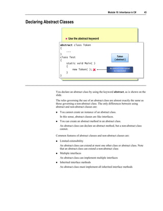 Module 10: Inheritance in C#     43



Declaring Abstract Classes


                           Use the abstract keyword

                   abstract class Token
                    abstract class Token
                   {{
                       ...
                        ...
                   }}
                   class Test                                                 Token
                                                                              Token
                    class Test
                   {                                                      {{ abstract }}
                                                                             abstract
                    {
                       static void Main( )
                        static void Main( )
                       {{                                          An abstract class cannot
                                                                   An abstract class cannot
                            new Token( );
                            new Token( );                              be instantiated
                                                                        be instantiated
                       }}
                   }}




                You declare an abstract class by using the keyword abstract, as is shown on the
                slide.
                The rules governing the use of an abstract class are almost exactly the same as
                those governing a non-abstract class. The only differences between using
                abstract and non-abstract classes are:
                   You cannot create an instance of an abstract class.
                   In this sense, abstract classes are like interfaces.
                   You can create an abstract method in an abstract class.
                   An abstract class can declare an abstract method, but a non-abstract class
                   cannot.

                Common features of abstract classes and non-abstract classes are:
                   Limited extensibility
                   An abstract class can extend at most one other class or abstract class. Note
                   that an abstract class can extend a non-abstract class
                   Multiple interfaces
                   An abstract class can implement multiple interfaces
                   Inherited interface methods
                   An abstract class must implement all inherited interface methods
 