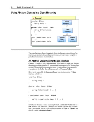 44   Module 10: Inheritance in C#



Using Abstract Classes in a Class Hierarchy

                                    Example 1
                             interface IToken
                              interface IToken                                     IToken
                             {                                                      IToken
                              {                                                 « interface »
                                 string Name( );
                                  string Name( );                               « interface »
                             }}
                             abstract class Token: IToken
                              abstract class Token: IToken
                             {{
                                 string IToken.Name( )                                 Token
                                                                                       Token
                                  string IToken.Name( )
                                 {{ ...
                                      ...                                          {{ abstract }}
                                                                                      abstract
                                 }}
                                 ...
                                  ...
                             }}
                             class CommentToken: Token
                              class CommentToken: Token                  Comment
                                                                          Comment             Keyword
                                                                                              Keyword
                             {{ ...
                                  ...                                      Token
                                                                           Token               Token
                                                                                               Token
                             }}
                             class KeywordToken: Token                  « concrete »
                                                                        « concrete »        « concrete »
                                                                                            « concrete »
                              class KeywordToken: Token
                             {{ ...
                                  ...
                             }}




                        The role of abstract classes in a classic three-tier hierarchy, consisting of an
                        interface, an abstract class, and a concrete class, is to provide a complete or
                        partial implementation of an interface.

                        An Abstract Class Implementing an Interface
                        Consider Example 1, which appears on the slide. In this example, the abstract
                        class implements an interface. It is an explicit implementation of the interface
                        method. The explicit implementation is not virtual and therefore cannot be
                        overridden in the further derived classes, such as CommentToken.
                        However, it is possible for CommentToken to re-implement the IToken
                        interface as follows:
                        interface IToken
                        {
                            string Name( );
                        }

                        abstract class Token: IToken
                        {
                            string IToken.Name( ) { ... }
                        }

                        class CommentToken: Token, IToken
                        {
                            public virtual string Name( ) { ... }
                        }

                        Note that in this case it is not necessary to mark CommentToken.Name as a
                        new method. This is because a derived class method can hide only a visible
                        base class method, but the explicit implementation of Name in Token is not
                        directly visible in CommentToken.
 