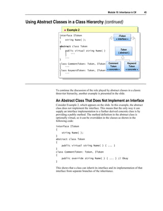 Module 10: Inheritance in C#       45



Using Abstract Classes in a Class Hierarchy (continued)
                           Example 2
                    interface IToken
                     interface IToken                                       IToken
                                                                             IToken
                    {{
                        string Name( );                                  « interface »
                                                                         « interface »
                         string Name( );
                    }}
                    abstract class Token
                     abstract class Token
                    {{
                        public virtual string Name( )                          Token
                                                                               Token
                         public virtual string Name( )
                        {{ ...
                             ...                                           {{ abstract }}
                                                                              abstract
                        }}
                        ...
                         ...
                    }}
                    class CommentToken: Token, IToken Comment
                     class CommentToken: Token, IToken Comment
                                                                                      Keyword
                                                                                      Keyword
                    {{ ...
                         ...                              Token
                                                          Token                        Token
                                                                                       Token
                    }}
                    class KeywordToken: Token, IToken « concrete »
                     class KeywordToken: Token, IToken
                                                       « concrete »                 « concrete »
                                                                                    « concrete »
                    {{ ...
                         ...
                    }}




                 To continue the discussion of the role played by abstract classes in a classic
                 three-tier hierarchy, another example is presented in the slide.

                 An Abstract Class That Does Not Implement an Interface
                 Consider Example 2, which appears on the slide. In this example, the abstract
                 class does not implement the interface. This means that the only way it can
                 supply an interface implementation to a further derived concrete class is by
                 providing a public method. The method definition in the abstract class is
                 optionally virtual, so it can be overridden in the classes as shown in the
                 following code:
                 interface IToken
                 {
                     string Name( );
                 }
                 abstract class Token
                 {
                     public virtual string Name( ) { ... }
                 }
                 class CommentToken: Token, IToken
                 {
                     public override string Name( ) { ... } // Okay
                 }

                 This shows that a class can inherit its interface and its implementation of that
                 interface from separate branches of the inheritance.
 