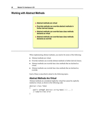 48   Module 10: Inheritance in C#



Working with Abstract Methods


                                    Abstract methods are virtual
                                    Override methods can override abstract methods in
                                    further derived classes
                                    Abstract methods can override base class methods
                                    declared as virtual
                                    Abstract methods can override base class methods
                                    declared as override




                        When implementing abstract methods, you need to be aware of the following:
                            Abstract methods are virtual.
                            Override methods can override abstract methods in further derived classes.
                            Abstract methods can override base class methods that are declared as
                            virtual.
                            Abstract methods can override base class methods that are declared as
                            override.

                        Each of these is described in detail in the following topics.

                        Abstract Methods Are Virtual
                        Abstract methods are considered implicitly virtual but cannot be explicitly
                        marked as virtual, as shown in the following code:
                        abstract class Token
                        {
                            public virtual abstract string Name( ) { ... }
                            // Compile-time error
                        }
 