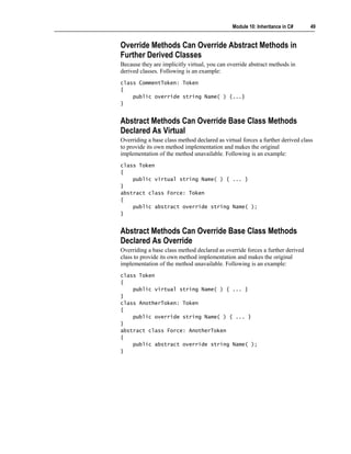 Module 10: Inheritance in C#     49


Override Methods Can Override Abstract Methods in
Further Derived Classes
Because they are implicitly virtual, you can override abstract methods in
derived classes. Following is an example:
class CommentToken: Token
{
    public override string Name( ) {...}
}


Abstract Methods Can Override Base Class Methods
Declared As Virtual
Overriding a base class method declared as virtual forces a further derived class
to provide its own method implementation and makes the original
implementation of the method unavailable. Following is an example:
class Token
{
    public virtual string Name( ) { ... }
}
abstract class Force: Token
{
    public abstract override string Name( );
}


Abstract Methods Can Override Base Class Methods
Declared As Override
Overriding a base class method declared as override forces a further derived
class to provide its own method implementation and makes the original
implementation of the method unavailable. Following is an example:
class Token
{
    public virtual string Name( ) { ... }
}
class AnotherToken: Token
{
    public override string Name( ) { ... }
}
abstract class Force: AnotherToken
{
    public abstract override string Name( );
}
 