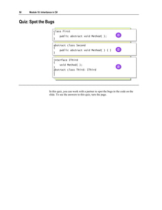 50   Module 10: Inheritance in C#



Quiz: Spot the Bugs
                             class First
                              class First
                             {{
                                 public abstract void Method( );
                                  public abstract void Method( );
                                                                                      1
                                                                                      1
                             }}

                             abstract class Second
                              abstract class Second
                             {{
                                 public abstract void Method( ) { }
                                  public abstract void Method( ) { }                  2
                                                                                      2
                             }}

                             interface IThird
                              interface IThird
                             {{
                                 void Method( );
                                  void Method( );
                             }}                                                       3
                                                                                      3
                             abstract class Third: IThird
                              abstract class Third: IThird
                             {{
                             }}




                        In this quiz, you can work with a partner to spot the bugs in the code on the
                        slide. To see the answers to this quiz, turn the page.
 