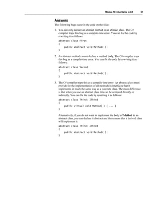 Module 10: Inheritance in C#      51


Answers
The following bugs occur in the code on the slide:
1. You can only declare an abstract method in an abstract class. The C#
   compiler traps this bug as a compile-time error. You can fix the code by
   rewriting it as follows:
   abstract class First
   {
       public abstract void Method( );
   }

2. An abstract method cannot declare a method body. The C# compiler traps
   this bug as a compile-time error. You can fix the code by rewriting it as
   follows:
   abstract class Second
   {
       public abstract void Method( );
   }

3. The C# compiler traps this as a compile-time error. An abstract class must
   provide for the implementation of all methods in interfaces that it
   implements in much the same way as a concrete class. The main difference
   is that when you use an abstract class this can be achieved directly or
   indirectly. You can fix the code by rewriting it as follows:
   abstract class Third: IThird
   {
       public virtual void Method( ) { ... }
   }

   Alternatively, if you do not want to implement the body of Method in an
   abstract class, you can declare it abstract and thus ensure that a derived class
   will implement it:
   abstract class Third: IThird
   {
       public abstract void Method( );
   }
 