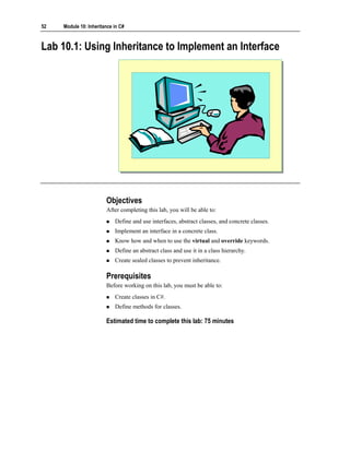 52   Module 10: Inheritance in C#



Lab 10.1: Using Inheritance to Implement an Interface




                        Objectives
                        After completing this lab, you will be able to:
                            Define and use interfaces, abstract classes, and concrete classes.
                            Implement an interface in a concrete class.
                            Know how and when to use the virtual and override keywords.
                            Define an abstract class and use it in a class hierarchy.
                            Create sealed classes to prevent inheritance.

                        Prerequisites
                        Before working on this lab, you must be able to:
                            Create classes in C#.
                            Define methods for classes.

                        Estimated time to complete this lab: 75 minutes
 