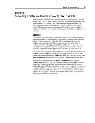 Module 10: Inheritance in C#        53



Exercise 1
Converting a C# Source File into a Color Syntax HTML File
                Frameworks are extremely useful because they provide an easy-to-use, flexible
                body of code. Unlike a library, which you use by directly calling a method, you
                use a framework by creating a new class that implements an interface. The
                framework code can then polymorphically call the methods of your class by
                means of the interface operations. Hence, a well-designed framework can be
                used in many different ways, unlike a library method, which can only be used in
                one way.

                Scenario
                This exercise uses a pre-written hierarchy of interfaces and classes that form a
                miniature framework. The framework tokenizes a C# source file and stores the
                different kinds of tokens in a collection held in the SourceFile class. An
                ITokenVisitor interface with Visit operations is also provided, which in
                combination with the Accept method of SourceFile allows every token of the
                source file to be visited and processed in sequence. When you visit a token,
                your class can perform whatever processing it requires by using that token.
                An abstract class called NullTokenVisitor has been created that implements all
                the Visit methods in ITokenVisitor by using empty methods. If you do not
                want to implement every method in ITokenVisitor, you can derive a class from
                NullTokenVisitor instead and override only the Visit methods that you want.
                In this exercise, you will derive an HTMLTokenVisitor class from the
                ITokenVisitor interface. You will implement each overloaded Visit method in
                this derived class to output to the console the token bracketed by Hypertext
                Markup Language (HTML) <span class=...> and </span> markers. You will run
                a simple batch file, which will run the created executable and redirect console
                output to create an HTML page that uses a cascading style sheet. You will then
                open the HTML page in Microsoft Internet Explorer to see the original source
                file displayed with color-coded syntax.
 