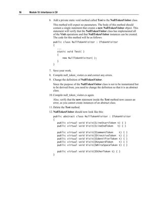 56   Module 10: Inheritance in C#


                        6. Add a private static void method called Test to the NullTokenVisitor class.
                            This method will expect no parameters. The body of this method should
                            contain a single statement that creates a new NullTokenVisitor object. This
                            statement will verify that the NullTokenVisitor class has implemented all
                            of the Visit operations and that NullTokenVisitor instances can be created.
                            The code for this method will be as follows:
                            public class NullTokenVisitor : ITokenVisitor
                            {
                               ...
                               static void Test( )
                               {
                                   new NullTokenVisitor( );
                               }
                            }

                        7. Save your work.
                        8. Compile null_token_visitor.cs and correct any errors.
                        9. Change the definition of NullTokenVisitor.
                            Since the purpose of the NullTokenVisitor class is not to be instantiated but
                            to be derived from, you need to change the definition so that it is an abstract
                            class.
                        10. Compile null_token_visitor.cs again.
                            Also, verify that the new statement inside the Test method now causes an
                            error, as you cannot create instances of an abstract class.
                        11. Delete the Test method.
                        12. NullTokenVisitor should now look like this:
                            public abstract class NullTokenVisitor : ITokenVisitor
                            {
                               public virtual void Visit(ILineStartToken t) { }
                               public virtual void Visit(ILineEndToken   t) { }

                                public   virtual   void   Visit(ICommentToken           t)   {   }
                                public   virtual   void   Visit(IDirectiveToken         t)   {   }
                                public   virtual   void   Visit(IIdentifierToken        t)   {   }
                                public   virtual   void   Visit(IKeywordToken           t)   {   }
                                public   virtual   void   Visit(IWhiteSpaceToken        t)   {   }

                                public virtual void Visit(IOtherToken t) { }
                            }
 