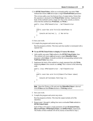 Module 10: Inheritance in C#       59


12. In HTMLTokenVisitor, define an overloaded public non-static Visit
    method that returns void and accepts a single ILineEndToken parameter.
   This revision adds a new line between lines of output tokens. Notice that
   this operation is declared in the ITokenVisitor interface. Implement the
   body of this method to print a single new line to the console, as shown.
   (Note that this method uses WriteLine, not Write.)
   public class HTMLTokenVisitor : NullTokenVisitor
   {
      ...
      public override void Visit(ILineEndToken t)
      {
          Console.WriteLine( ); // Not Write
      }
   }

13. Save your work.
14. Compile the program and correct any errors.
   Run the program as before. This time each line number is terminated with a
   separate line.

   To use HTMLTokenVisitor to display C# source file tokens
1. Add a public non-static Visit method to the HTMLTokenVisitor class.
   This method will return void and accept a single IIdentifierToken
   parameter called token. It should override the corresponding method in the
   NullTokenVisitor base class.
2. Implement the body of the method as a single statement that calls Write,
   displaying token to the console as a string. This is shown in the following
   code:
   public class HTMLTokenVisitor : NullTokenVisitor
   {
      ...
      public override void Visit(IIdentifierToken token)
      {
          Console.Write(token.ToString( ));
      }
   }


   Note Open the IToken.cs file and note that IIdentifierToken is derived
   from IToken and that IToken declares a ToString method.

3. Save your work.
4. Compile the program and correct any errors.
   Run the program as before. This time the output includes all of the
   identifiers.
5. Repeat steps 1 through 4, adding four more overloaded Visit methods to
   HTMLTokenVisitor.
   Each of these will expect a single parameter of type ICommentToken,
   IKeywordToken, IWhiteSpaceToken, and IOtherToken, respectively.
   The bodies of these methods will all be exactly as described in step 2.
 
