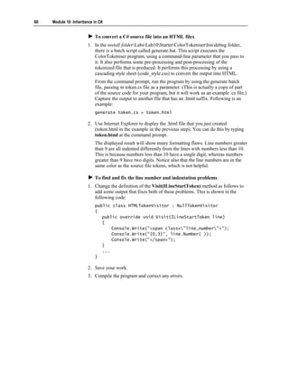 60   Module 10: Inheritance in C#


                            To convert a C# source file into an HTML filex
                        1. In the install folderLabsLab10StarterColorTokeniserbindebug folder,
                           there is a batch script called generate.bat. This script executes the
                           ColorTokeniser program, using a command-line parameter that you pass to
                           it. It also performs some pre-processing and post-processing of the
                           tokenized file that is produced. It performs this processing by using a
                           cascading style sheet (code_style.css) to convert the output into HTML.
                            From the command prompt, run the program by using the generate batch
                            file, passing in token.cs file as a parameter. (This is actually a copy of part
                            of the source code for your program, but it will work as an example .cs file.)
                            Capture the output to another file that has an .html suffix. Following is an
                            example:
                            generate token.cs > token.html

                        2. Use Internet Explorer to display the .html file that you just created
                           (token.html in the example in the previous step). You can do this by typing
                           token.html at the command prompt.
                            The displayed result will show many formatting flaws. Line numbers greater
                            than 9 are all indented differently from the lines with numbers less than 10.
                            This is because numbers less than 10 have a single digit, whereas numbers
                            greater than 9 have two digits. Notice also that the line numbers are in the
                            same color as the source file tokens, which is not helpful.

                            To find and fix the line number and indentation problems
                        1. Change the definition of the Visit(ILineStartToken) method as follows to
                           add some output that fixes both of these problems. This is shown in the
                           following code:
                            public class HTMLTokenVisitor : NullTokenVisitor
                            {
                               public override void Visit(ILineStartToken line)
                               {
                                   Console.Write("<span class="line_number">");
                                   Console.Write("{0,3}", line.Number( ));
                                   Console.Write("</span>");
                               }
                               ...
                            }

                        2. Save your work.
                        3. Compile the program and correct any errors.
 