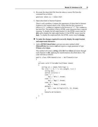 Module 10: Inheritance in C#      61


4. Re-create the token.html file from the token.cs source file from the
   command line as before:
   generate token.cs > token.html

5. Open token.html in Internet Explorer.
   There is still a problem. Compare the appearance of token.html in Internet
   Explorer to the original token.cs file. Notice that the first comment in
   token.cs (/// <summary>) appears in the browser as “///”. The <summary>
   has been lost. The problem is that in HTML some characters have a special
   meaning. To display the left angle bracket (<), the HTML source must be
   < and to display the right angle bracket (>) the HTML source must be
   >. To display the ampersand (&), the HTML source must be &amp;.

   To make the changes required to correctly display the angle bracket
   and ampersand characters
1. Add to HTMLTokenVisitor a private non-static method called
   FilteredWrite that returns void and expects a single parameter of type
   IToken called token.
   This method will create a string called dst from token and iterate through
   each character in dst, applying the transformations described above. The
   code will look as follows:
   public class HTMLTokenVisitor : NullTokenVisitor
   {
      ...
      private void FilteredWrite(IToken token)
      {
          string src = token.ToString( );
          for (int i = 0; i != src.Length; i++) {
              string dst;
              switch (src[i]) {
              case '<' :
                  dst = "<"; break;
              case '>' :
                  dst = ">"; break;
              case '&' :
                  dst = "&amp;"; break;
              default :
                  dst = new string(src[i], 1); break;
              }
              Console.Write(dst);
          }
      }
   }
 