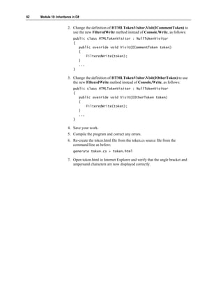 62   Module 10: Inheritance in C#


                        2. Change the definition of HTMLTokenVisitor.Visit(ICommentToken) to
                           use the new FilteredWrite method instead of Console.Write, as follows:
                            public class HTMLTokenVisitor : NullTokenVisitor
                            {
                               public override void Visit(ICommentToken token)
                               {
                                   FilteredWrite(token);
                               }
                               ...
                            }

                        3. Change the definition of HTMLTokenVisitor.Visit(IOtherToken) to use
                           the new FilteredWrite method instead of Console.Write, as follows:
                            public class HTMLTokenVisitor : NullTokenVisitor
                            {
                               public override void Visit(IOtherToken token)
                               {
                                   FilteredWrite(token);
                               }
                               ...
                            }

                        4. Save your work.
                        5. Compile the program and correct any errors.
                        6. Re-create the token.html file from the token.cs source file from the
                           command line as before:
                            generate token.cs > token.html

                        7. Open token.html in Internet Explorer and verify that the angle bracket and
                           ampersand characters are now displayed correctly.
 
