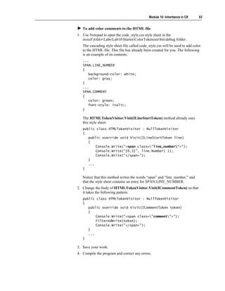Module 10: Inheritance in C#     63


   To add color comments to the HTML file
1. Use Notepad to open the code_style.css style sheet in the
   install folderLabsLab10StarterColorTokeniserbindebug folder.
   The cascading style sheet file called code_style.css will be used to add color
   to the HTML file. This file has already been created for you. The following
   is an example of its contents:
   ...
   SPAN.LINE_NUMBER
   {
      background-color: white;
      color: gray;
   }
   ...
   SPAN.COMMENT
   {
      color: green;
      font-style: italic;
   }

   The HTMLTokenVisitor.Visit(ILineStartToken) method already uses
   this style sheet:
   public class HTMLTokenVisitor : NullTokenVisitor
   {
      public override void Visit(ILineStartToken line)
      {
          Console.Write("<span class="line_number">");
          Console.Write("{0,3}", line.Number( ));
          Console.Write("</span>");
      }
      ...
   }

   Notice that this method writes the words “span” and “line_number,” and
   that the style sheet contains an entry for SPAN.LINE_NUMBER.
2. Change the body of HTMLTokenVisitor.Visit(ICommentToken) so that
   it takes the following pattern:
   public class HTMLTokenVisitor : NullTokenVisitor
   {
      public override void Visit(ICommentToken token)
      {
          Console.Write("<span class="comment">");
          FilteredWrite(token);
          Console.Write("</span>");
      }
      ...
   }

3. Save your work.
4. Compile the program and correct any errors.
 