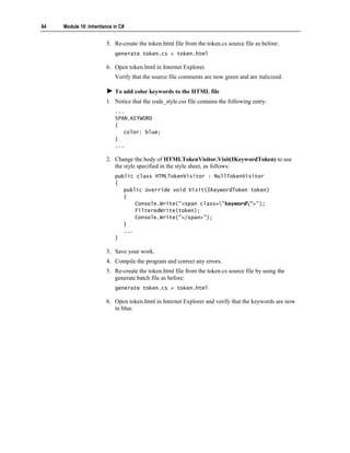 64   Module 10: Inheritance in C#


                        5. Re-create the token.html file from the token.cs source file as before:
                            generate token.cs > token.html

                        6. Open token.html in Internet Explorer.
                            Verify that the source file comments are now green and are italicized.

                            To add color keywords to the HTML file
                        1. Notice that the code_style.css file contains the following entry:
                            ...
                            SPAN.KEYWORD
                            {
                               color: blue;
                            }
                            ...

                        2. Change the body of HTMLTokenVisitor.Visit(IKeywordToken) to use
                           the style specified in the style sheet, as follows:
                            public class HTMLTokenVisitor : NullTokenVisitor
                            {
                               public override void Visit(IKeywordToken token)
                               {
                                   Console.Write("<span class="keyword">");
                                   FilteredWrite(token);
                                   Console.Write("</span>");
                               }
                               ...
                            }

                        3. Save your work.
                        4. Compile the program and correct any errors.
                        5. Re-create the token.html file from the token.cs source file by using the
                           generate batch file as before:
                            generate token.cs > token.html

                        6. Open token.html in Internet Explorer and verify that the keywords are now
                           in blue.
 